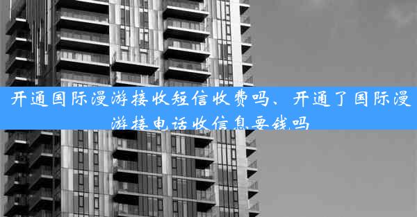 开通国际漫游接收短信收费吗、开通了国际漫游接电话收信息要钱吗