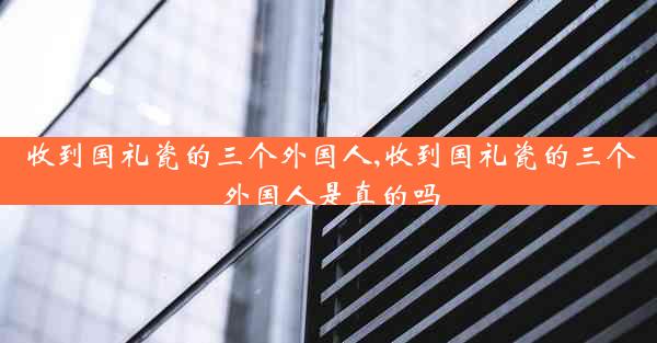 收到国礼瓷的三个外国人,收到国礼瓷的三个外国人是真的吗