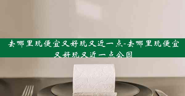 去哪里玩便宜又好玩又近一点-去哪里玩便宜又好玩又近一点公园