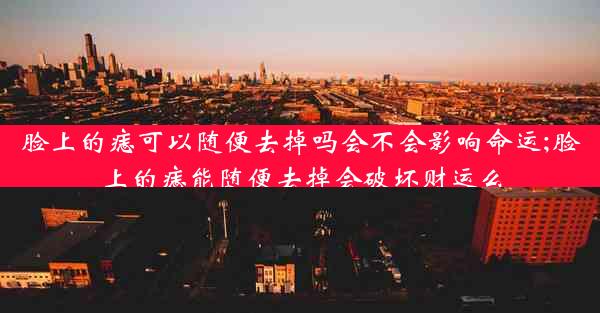 脸上的痣可以随便去掉吗会不会影响命运;脸上的痣能随便去掉会破坏财运么
