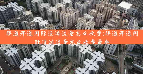 联通开通国际漫游流量怎么收费;联通开通国际漫游流量怎么收费最新