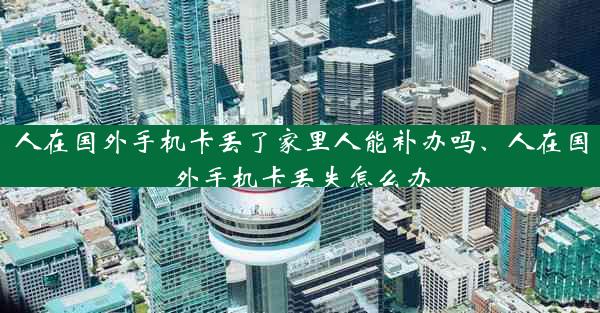 人在国外手机卡丢了家里人能补办吗、人在国外手机卡丢失怎么办