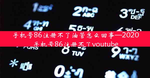 手机号86注册不了油管怎么回事—2020手机号86注册不了youtube