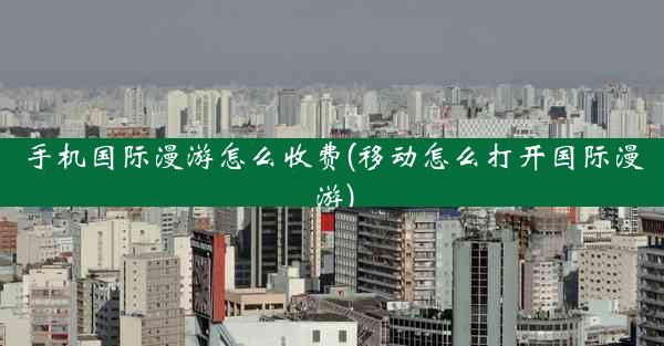 手机国际漫游怎么收费(移动怎么打开国际漫游)