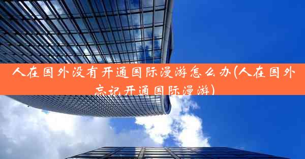 人在国外没有开通国际漫游怎么办(人在国外忘记开通国际漫游)