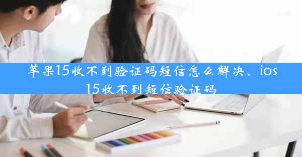 苹果15收不到验证码短信怎么解决、ios15收不到短信验证码