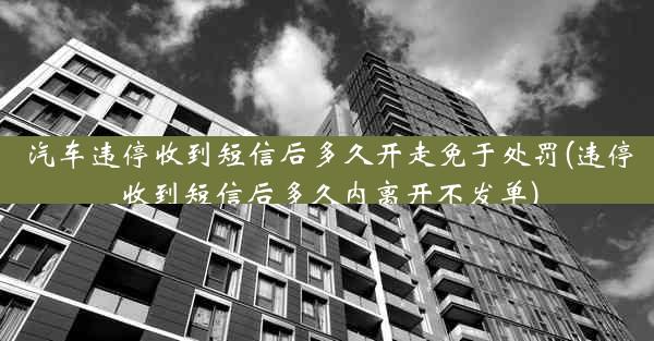 汽车违停收到短信后多久开走免于处罚(违停收到短信后多久内离开不发单)