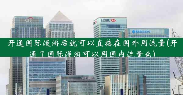 开通国际漫游后就可以直接在国外用流量(开通了国际漫游可以用国内流量么)