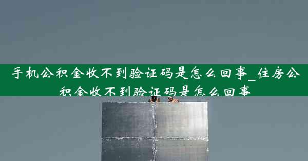 手机公积金收不到验证码是怎么回事_住房公积金收不到验证码是怎么回事