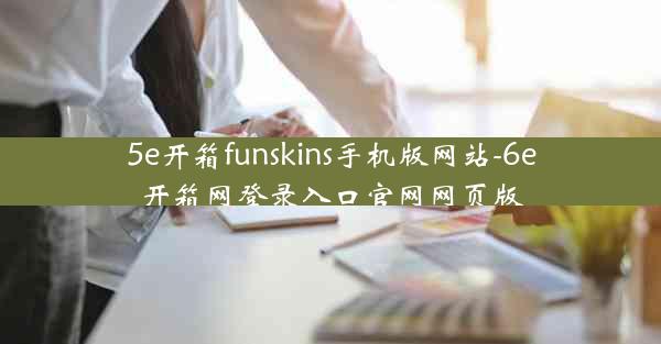 5e开箱funskins手机版网站-6e开箱网登录入口官网网页版