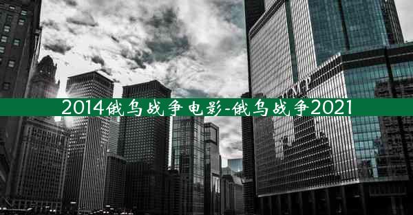 2014俄乌战争电影-俄乌战争2021