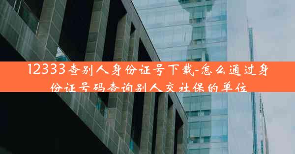 12333查别人身份证号下载-怎么通过身份证号码查询别人交社保的单位