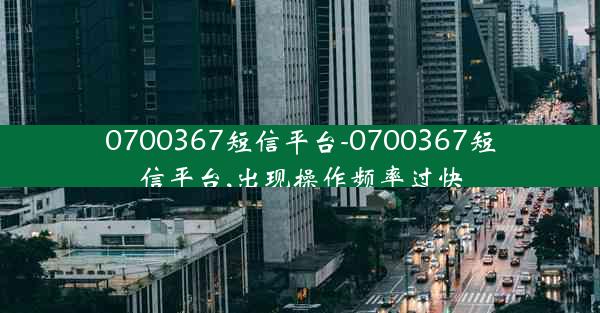 0700367短信平台-0700367短信平台,出现操作频率过快