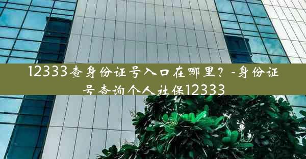 12333查身份证号入口在哪里？-身份证号查询个人社保12333