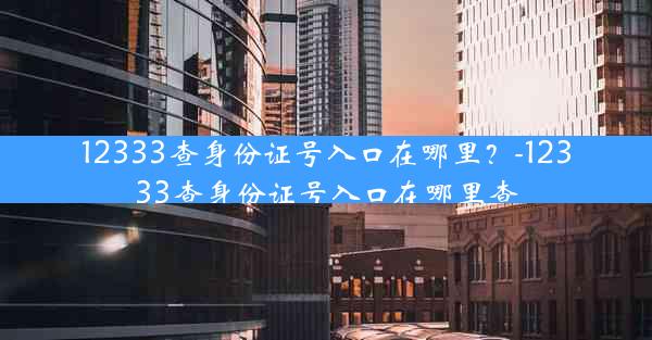 12333查身份证号入口在哪里？-12333查身份证号入口在哪里查