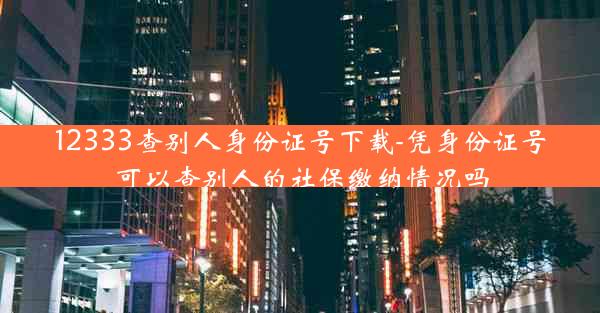 12333查别人身份证号下载-凭身份证号可以查别人的社保缴纳情况吗