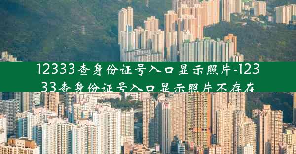 12333查身份证号入口显示照片-12333查身份证号入口显示照片不存在