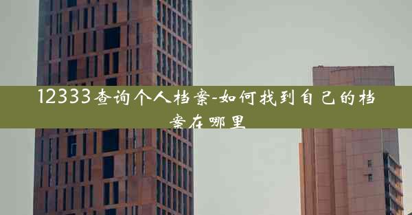 12333查询个人档案-如何找到自己的档案在哪里