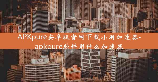 APKpure安卓版官网下载小羽加速器-apkpure软件用什么加速器