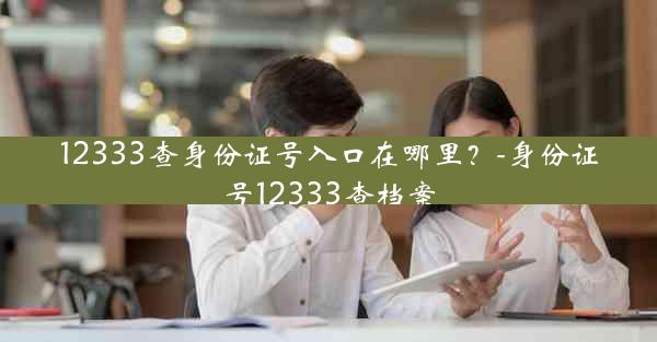 12333查身份证号入口在哪里？-身份证号12333查档案
