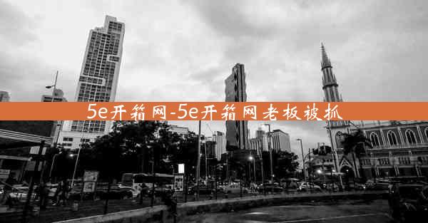 5e开箱网-5e开箱网老板被抓