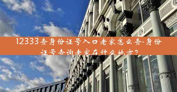 12333查身份证号入口老家怎么查-身份证号查询老家在什么地方？