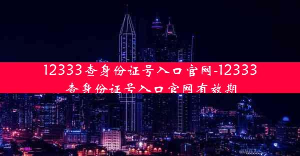 12333查身份证号入口官网-12333查身份证号入口官网有效期