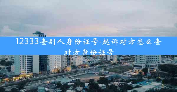 12333查别人身份证号-起诉对方怎么查对方身份证号