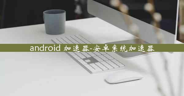 android 加速器-安卓系统加速器