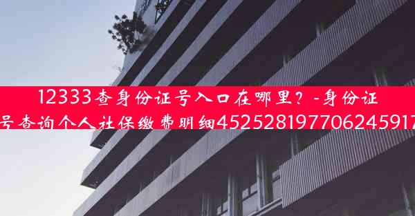 12333查身份证号入口在哪里？-身份证号查询个人社保缴费明细452528197706245917