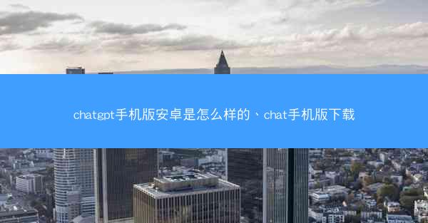 chatgpt手机版安卓是怎么样的、chat手机版下载
