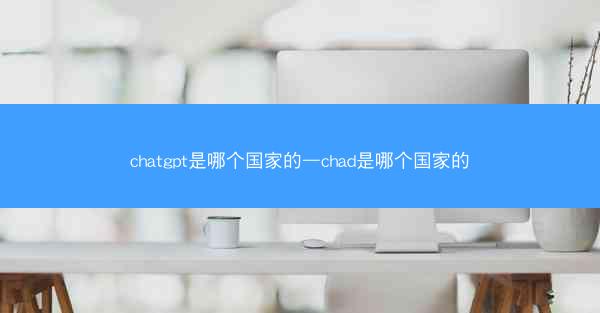 chatgpt是哪个国家的—chad是哪个国家的