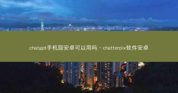 chatgpt手机版安卓可以用吗、chatterpix软件安卓
