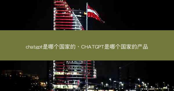 chatgpt是哪个国家的、CHATGPT是哪个国家的产品
