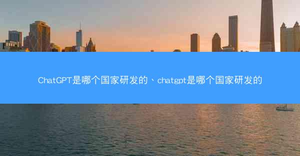 ChatGPT是哪个国家研发的、chatgpt是哪个国家研发的