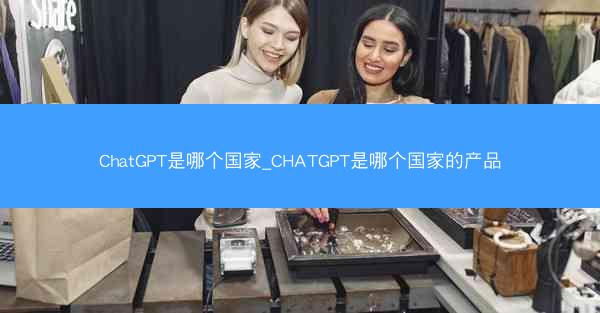 ChatGPT是哪个国家_CHATGPT是哪个国家的产品