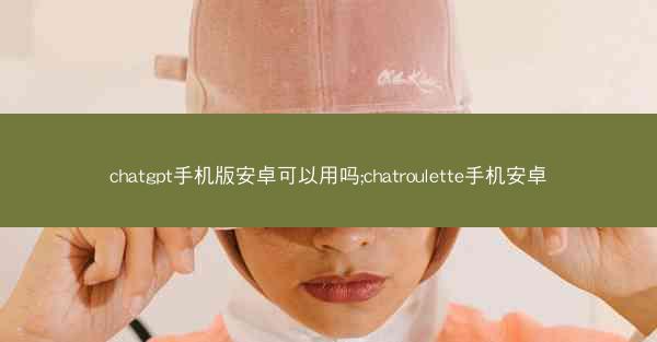 chatgpt手机版安卓可以用吗;chatroulette手机安卓
