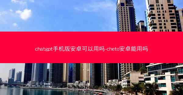 chatgpt手机版安卓可以用吗-cheto安卓能用吗