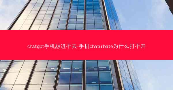 chatgpt手机版进不去-手机chaturbate为什么打不开