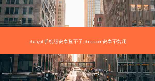 chatgpt手机版安卓登不了,chesscom安卓不能用