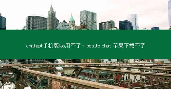 chatgpt手机版ios用不了、potato chat 苹果下载不了