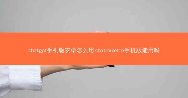 chatgpt手机版安卓怎么用,chatroulette手机版能用吗