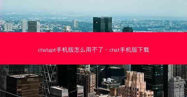chatgpt手机版怎么用不了、chat手机版下载