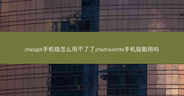 chatgpt手机版怎么用不了了;chatroulette手机版能用吗