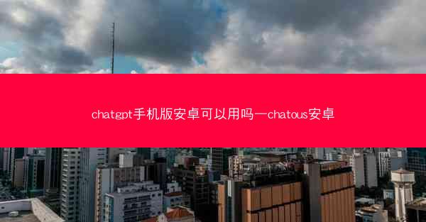chatgpt手机版安卓可以用吗—chatous安卓