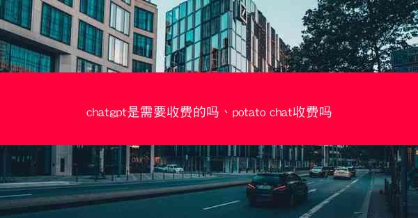 chatgpt是需要收费的吗、potato chat收费吗