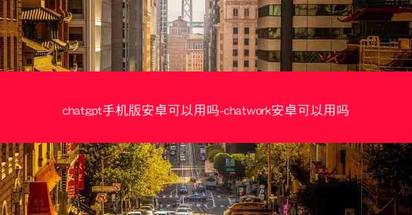 chatgpt手机版安卓可以用吗-chatwork安卓可以用吗