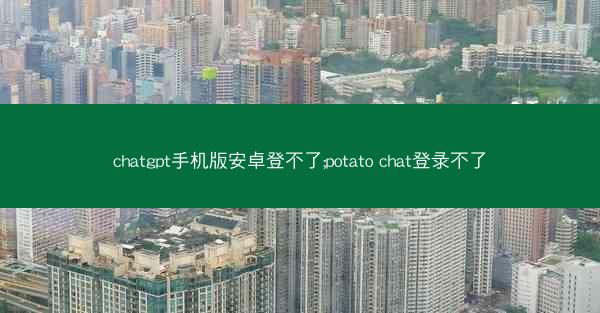 chatgpt手机版安卓登不了;potato chat登录不了