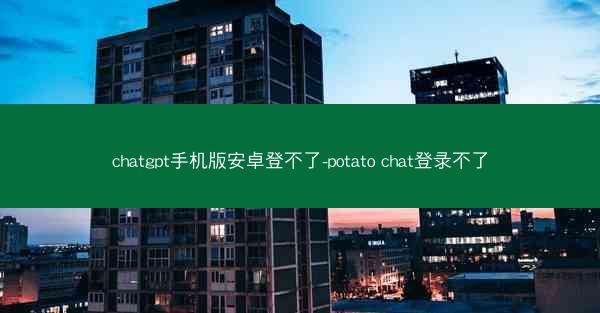 chatgpt手机版安卓登不了-potato chat登录不了