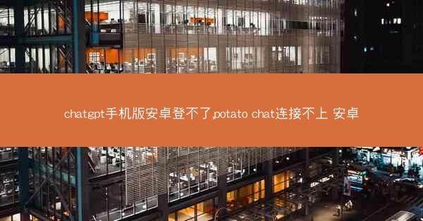 chatgpt手机版安卓登不了,potato chat连接不上 安卓